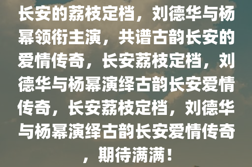 长安的荔枝定档，刘德华与杨幂领衔主演，共谱古韵长安的爱情传奇，长安荔枝定档，刘德华与杨幂演绎古韵长安爱情传奇，长安荔枝定档，刘德华与杨幂演绎古韵长安爱情传奇，期待满满！