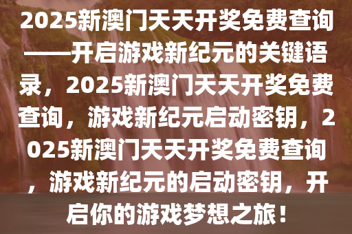 2025新澳门天天开奖免费查询——开启游戏新纪元的关键语录，2025新澳门天天开奖免费查询，游戏新纪元启动密钥，2025新澳门天天开奖免费查询，游戏新纪元的启动密钥，开启你的游戏梦想之旅！