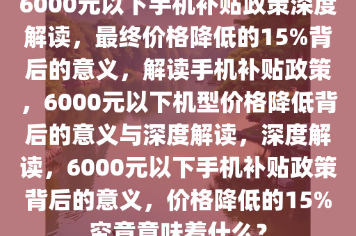 6000元以下手机补贴政策深度解读，最终价格降低的15%背后的意义，解读手机补贴政策，6000元以下机型价格降低背后的意义与深度解读，深度解读，6000元以下手机补贴政策背后的意义，价格降低的15%究竟意味着什么？