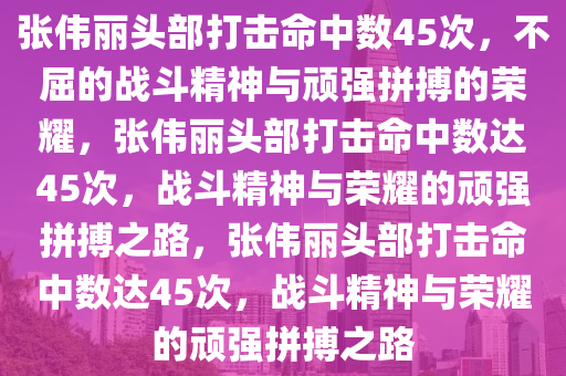 张伟丽头部打击命中数45次，不屈的战斗精神与顽强拼搏的荣耀，张伟丽头部打击命中数达45次，战斗精神与荣耀的顽强拼搏之路，张伟丽头部打击命中数达45次，战斗精神与荣耀的顽强拼搏之路