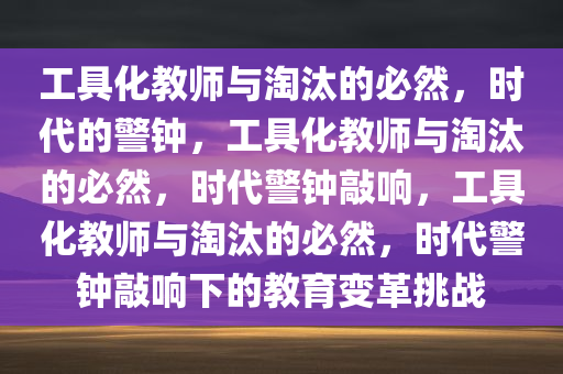 工具化教师与淘汰的必然，时代的警钟，工具化教师与淘汰的必然，时代警钟敲响，工具化教师与淘汰的必然，时代警钟敲响下的教育变革挑战