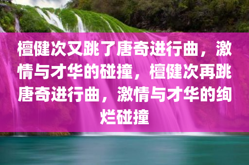 檀健次又跳了唐奇进行曲，激情与才华的碰撞，檀健次再跳唐奇进行曲，激情与才华的绚烂碰撞