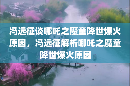 冯远征谈哪吒之魔童降世爆火原因，冯远征解析哪吒之魔童降世爆火原因