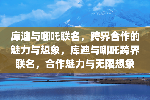 库迪与哪吒联名，跨界合作的魅力与想象，库迪与哪吒跨界联名，合作魅力与无限想象