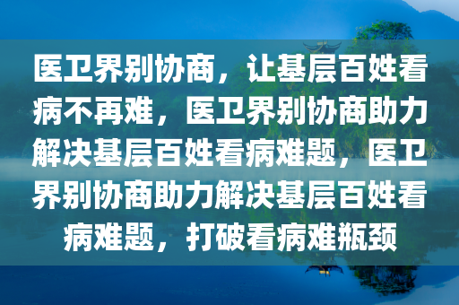 医卫界别协商，让基层百姓看病不再难，医卫界别协商助力解决基层百姓看病难题，医卫界别协商助力解决基层百姓看病难题，打破看病难瓶颈