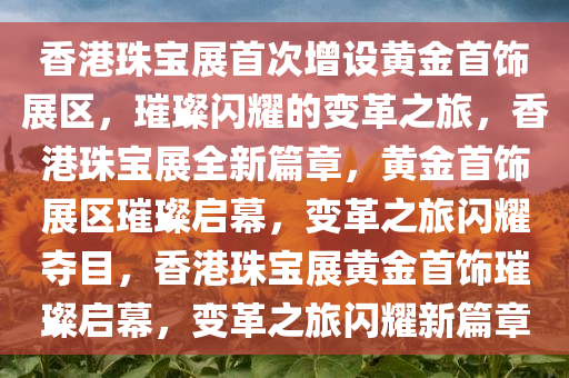 香港珠宝展首次增设黄金首饰展区，璀璨闪耀的变革之旅，香港珠宝展全新篇章，黄金首饰展区璀璨启幕，变革之旅闪耀夺目，香港珠宝展黄金首饰璀璨启幕，变革之旅闪耀新篇章