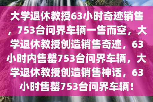 大学退休教授63小时奇迹销售，753台问界车辆一售而空，大学退休教授创造销售奇迹，63小时内售罄753台问界车辆