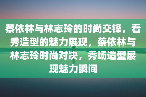 蔡依林与林志玲的时尚交锋，看秀造型的魅力展现，蔡依林与林志玲时尚对决，秀场造型展现魅力瞬间