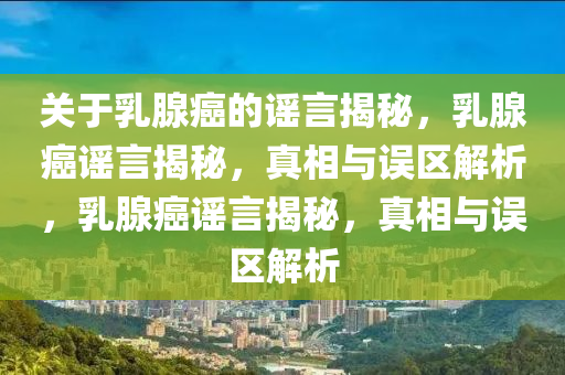 关于乳腺癌的谣言揭秘，乳腺癌谣言揭秘，真相与误区解析，乳腺癌谣言揭秘，真相与误区解析