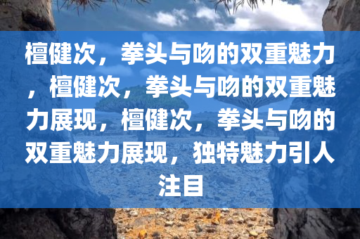 檀健次，拳头与吻的双重魅力，檀健次，拳头与吻的双重魅力展现，檀健次，拳头与吻的双重魅力展现，独特魅力引人注目