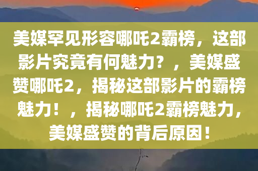 美媒罕见形容哪吒2霸榜，这部影片究竟有何魅力？，美媒盛赞哪吒2，揭秘这部影片的霸榜魅力！，揭秘哪吒2霸榜魅力，美媒盛赞的背后原因！