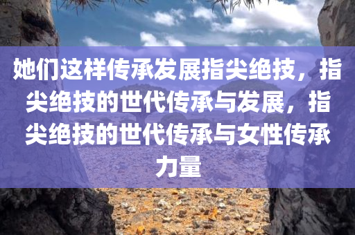 她们这样传承发展指尖绝技，指尖绝技的世代传承与发展，指尖绝技的世代传承与女性传承力量