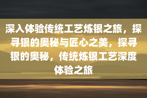 深入体验传统工艺炼银之旅，探寻银的奥秘与匠心之美，探寻银的奥秘，传统炼银工艺深度体验之旅