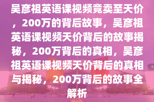 吴彦祖英语课视频竟卖至天价，200万的背后故事，吴彦祖英语课视频天价背后的故事揭秘，200万背后的真相，吴彦祖英语课视频天价背后的真相与揭秘，200万背后的故事全解析