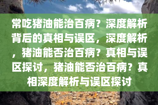 常吃猪油能治百病？深度解析背后的真相与误区，深度解析，猪油能否治百病？真相与误区探讨，猪油能否治百病？真相深度解析与误区探讨