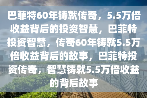 巴菲特60年铸就传奇，5.5万倍收益背后的投资智慧，巴菲特投资智慧，传奇60年铸就5.5万倍收益背后的故事，巴菲特投资传奇，智慧铸就5.5万倍收益的背后故事