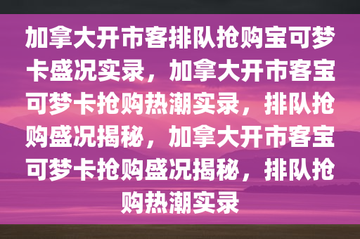 加拿大开市客排队抢购宝可梦卡盛况实录，加拿大开市客宝可梦卡抢购热潮实录，排队抢购盛况揭秘，加拿大开市客宝可梦卡抢购盛况揭秘，排队抢购热潮实录