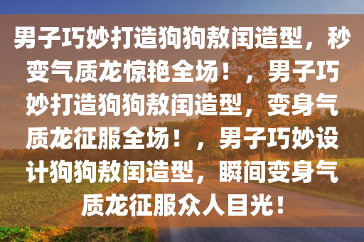 男子巧妙打造狗狗敖闰造型，秒变气质龙惊艳全场！，男子巧妙打造狗狗敖闰造型，变身气质龙征服全场！，男子巧妙设计狗狗敖闰造型，瞬间变身气质龙征服众人目光！