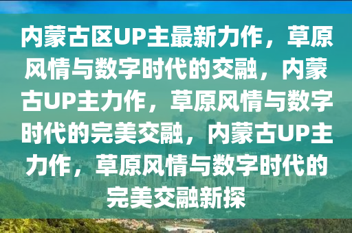 内蒙古区UP主最新力作，草原风情与数字时代的交融，内蒙古UP主力作，草原风情与数字时代的完美交融，内蒙古UP主力作，草原风情与数字时代的完美交融新探