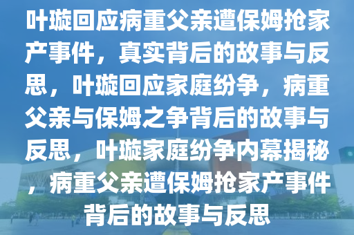 叶璇回应病重父亲遭保姆抢家产事件，真实背后的故事与反思，叶璇回应家庭纷争，病重父亲与保姆之争背后的故事与反思，叶璇家庭纷争内幕揭秘，病重父亲遭保姆抢家产事件背后的故事与反思