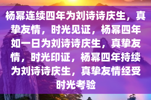 杨幂连续四年为刘诗诗庆生，真挚友情，时光见证，杨幂四年如一日为刘诗诗庆生，真挚友情，时光印证，杨幂四年持续为刘诗诗庆生，真挚友情经受时光考验