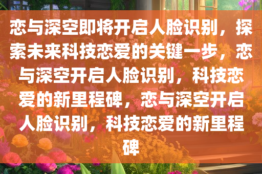 恋与深空即将开启人脸识别，探索未来科技恋爱的关键一步，恋与深空开启人脸识别，科技恋爱的新里程碑