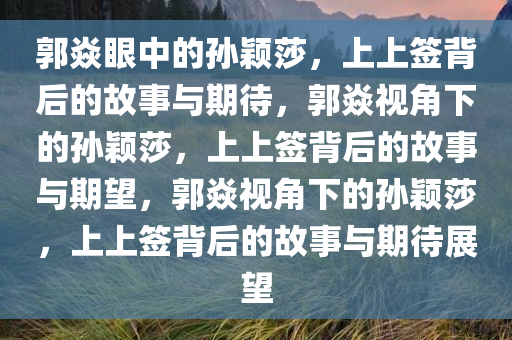 郭焱眼中的孙颖莎，上上签背后的故事与期待，郭焱视角下的孙颖莎，上上签背后的故事与期望，郭焱视角下的孙颖莎，上上签背后的故事与期待展望