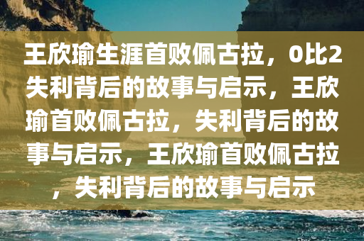 王欣瑜生涯首败佩古拉，0比2失利背后的故事与启示，王欣瑜首败佩古拉，失利背后的故事与启示，王欣瑜首败佩古拉，失利背后的故事与启示