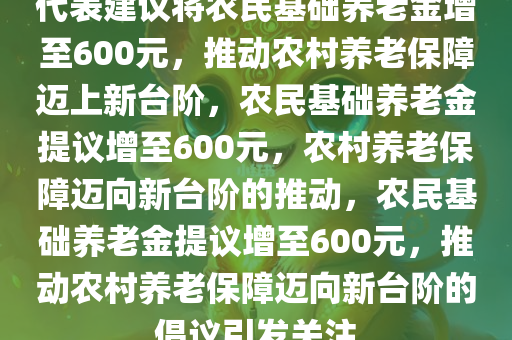 代表建议将农民基础养老金增至600元，推动农村养老保障迈上新台阶，农民基础养老金提议增至600元，农村养老保障迈向新台阶的推动，农民基础养老金提议增至600元，推动农村养老保障迈向新台阶的倡议引发关注