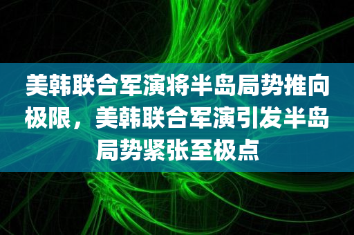 美韩联合军演将半岛局势推向极限，美韩联合军演引发半岛局势紧张至极点