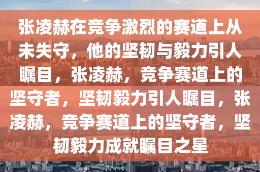 张凌赫在竞争激烈的赛道上从未失守，他的坚韧与毅力引人瞩目，张凌赫，竞争赛道上的坚守者，坚韧毅力引人瞩目，张凌赫，竞争赛道上的坚守者，坚韧毅力成就瞩目之星