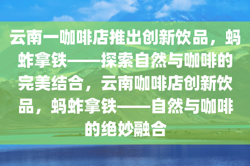 云南一咖啡店推出创新饮品，蚂蚱拿铁——探索自然与咖啡的完美结合，云南咖啡店创新饮品，蚂蚱拿铁——自然与咖啡的绝妙融合