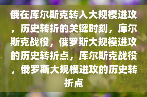 俄在库尔斯克转入大规模进攻，历史转折的关键时刻，库尔斯克战役，俄罗斯大规模进攻的历史转折点，库尔斯克战役，俄罗斯大规模进攻的历史转折点