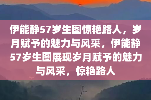 伊能静57岁生图惊艳路人，岁月赋予的魅力与风采，伊能静57岁生图展现岁月赋予的魅力与风采，惊艳路人