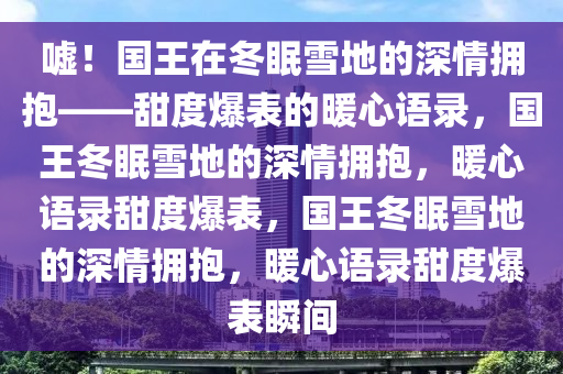 嘘！国王在冬眠雪地的深情拥抱——甜度爆表的暖心语录，国王冬眠雪地的深情拥抱，暖心语录甜度爆表，国王冬眠雪地的深情拥抱，暖心语录甜度爆表瞬间