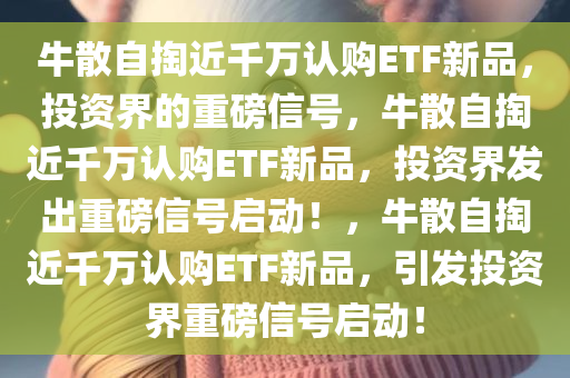 牛散自掏近千万认购ETF新品，投资界的重磅信号，牛散自掏近千万认购ETF新品，投资界发出重磅信号启动！，牛散自掏近千万认购ETF新品，引发投资界重磅信号启动！