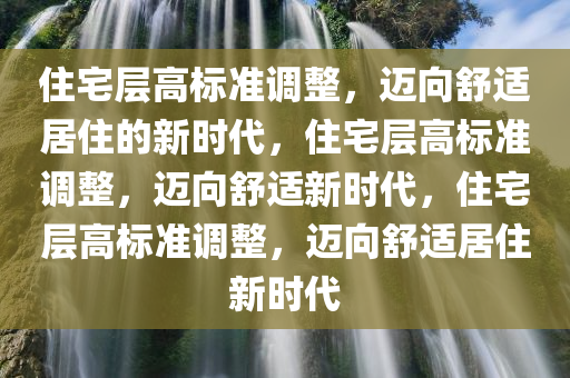 住宅层高标准调整，迈向舒适居住的新时代，住宅层高标准调整，迈向舒适新时代，住宅层高标准调整，迈向舒适居住新时代