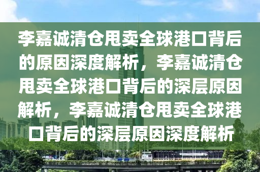 李嘉诚清仓甩卖全球港口背后的原因深度解析，李嘉诚清仓甩卖全球港口背后的深层原因解析，李嘉诚清仓甩卖全球港口背后的深层原因深度解析