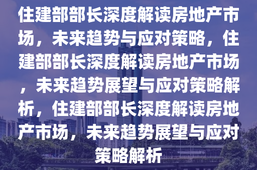 住建部部长深度解读房地产市场，未来趋势与应对策略，住建部部长深度解读房地产市场，未来趋势展望与应对策略解析，住建部部长深度解读房地产市场，未来趋势展望与应对策略解析