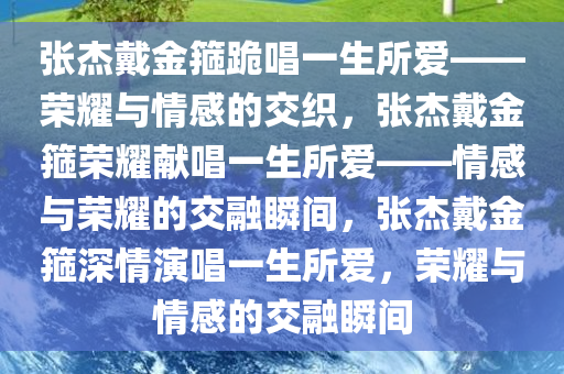 张杰戴金箍跪唱一生所爱——荣耀与情感的交织，张杰戴金箍荣耀献唱一生所爱——情感与荣耀的交融瞬间，张杰戴金箍深情演唱一生所爱，荣耀与情感的交融瞬间