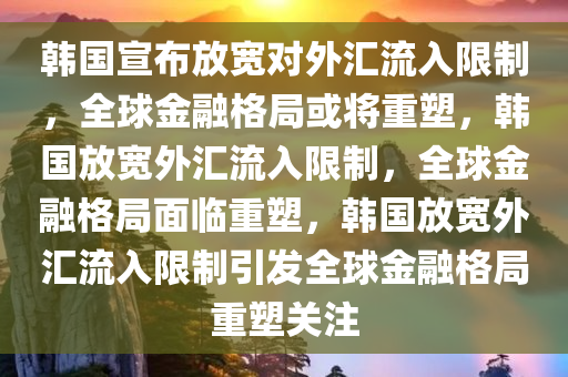 韩国宣布放宽对外汇流入限制，全球金融格局或将重塑，韩国放宽外汇流入限制，全球金融格局面临重塑，韩国放宽外汇流入限制引发全球金融格局重塑关注