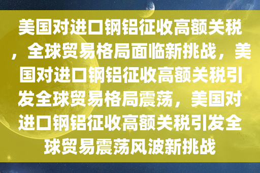 美国对进口钢铝征收高额关税，全球贸易格局面临新挑战，美国对进口钢铝征收高额关税引发全球贸易格局震荡，美国对进口钢铝征收高额关税引发全球贸易震荡风波新挑战