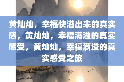 黄灿灿，幸福快溢出来的真实感，黄灿灿，幸福满溢的真实感受，黄灿灿，幸福满溢的真实感受之旅