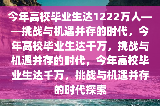 今年高校毕业生达1222万人——挑战与机遇并存的时代，今年高校毕业生达千万，挑战与机遇并存的时代，今年高校毕业生达千万，挑战与机遇并存的时代探索