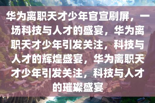 华为离职天才少年官宣刷屏，一场科技与人才的盛宴，华为离职天才少年引发关注，科技与人才的辉煌盛宴，华为离职天才少年引发关注，科技与人才的璀璨盛宴