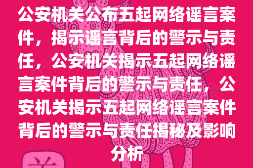 公安机关公布五起网络谣言案件，揭示谣言背后的警示与责任，公安机关揭示五起网络谣言案件背后的警示与责任，公安机关揭示五起网络谣言案件背后的警示与责任揭秘及影响分析