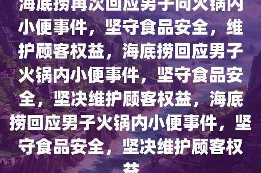 海底捞再次回应男子向火锅内小便事件，坚守食品安全，维护顾客权益，海底捞回应男子火锅内小便事件，坚守食品安全，坚决维护顾客权益，海底捞回应男子火锅内小便事件，坚守食品安全，坚决维护顾客权益