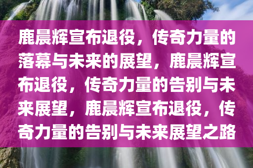 鹿晨辉宣布退役，传奇力量的落幕与未来的展望，鹿晨辉宣布退役，传奇力量的告别与未来展望，鹿晨辉宣布退役，传奇力量的告别与未来展望之路