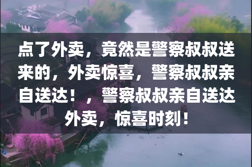 点了外卖，竟然是警察叔叔送来的，外卖惊喜，警察叔叔亲自送达！，警察叔叔亲自送达外卖，惊喜时刻！