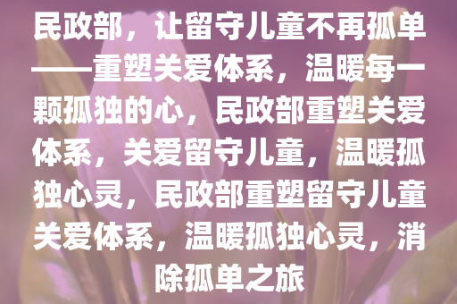 民政部，让留守儿童不再孤单——重塑关爱体系，温暖每一颗孤独的心，民政部重塑关爱体系，关爱留守儿童，温暖孤独心灵，民政部重塑留守儿童关爱体系，温暖孤独心灵，消除孤单之旅